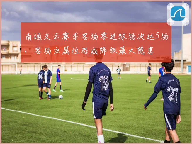 南通支云赛季客场零进球场次达5场,客场虫属性恐成降级最大隐患