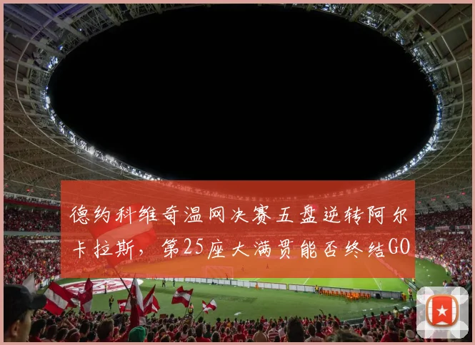 德约科维奇温网决赛五盘逆转阿尔卡拉斯，第25座大满贯能否终结GOAT之争？
