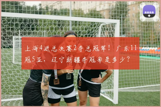上海4进总决赛2夺总冠军!广东11冠5亚,辽宁新疆夺冠率是多少?