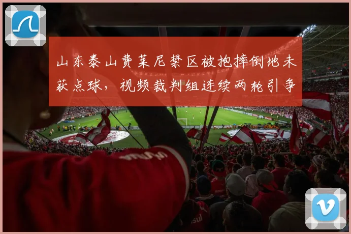 山东泰山费莱尼禁区被抱摔倒地未获点球，视频裁判组连续两轮引争议？