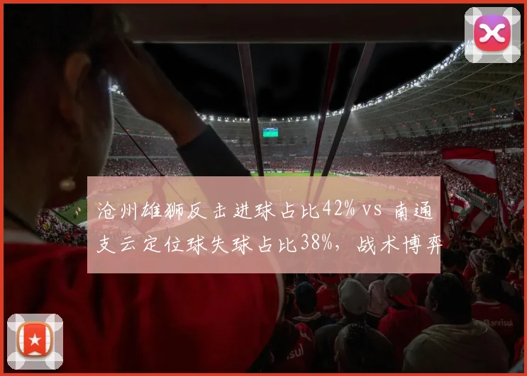 沧州雄狮反击进球占比42% vs 南通支云定位球失球占比38%,战术博弈聚焦快速转换