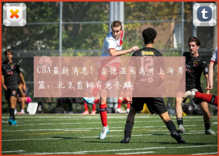 CBA最新消息!古德温或离开上海男篮,北京首钢有意齐麟
