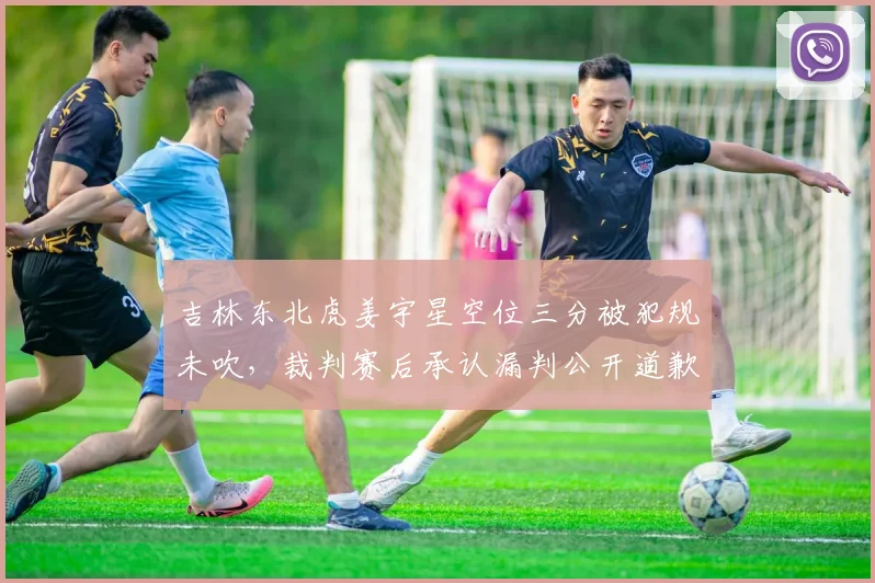 吉林东北虎姜宇星空位三分被犯规未吹,裁判赛后承认漏判公开道歉
